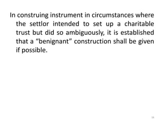 In construing instrument in circumstances where
the settlor intended to set up a charitable
trust but did so ambiguously, it is established
that a “benignant” construction shall be given
if possible.
16
 
