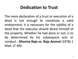 Dedication to Trust
The mere declaration of a trust or execution of a
deed is not enough to constitute a valid
endowment; it is necessary for the validity of a
deed that the executor should divest himself of
the property. Whether he had done or not, is to
be determined by his subsequent acts or
conduct.- Dharma Raja vs. Raja Ammal (1978) 1
Mad. LT 492.
20
 
