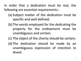 In order that a dedication must be real, the
following are essential requirements:-
(a) Subject matter of the dedication must be
specific and well defined;
(b)The words employed for the dedicating the
property for the endowment must be
unambiguous and certain;
(c) The object of the charity should be certain;
(d)The dedication should be made by an
unambiguous expression of intention to
divest.
21
 
