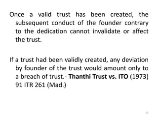Once a valid trust has been created, the
subsequent conduct of the founder contrary
to the dedication cannot invalidate or affect
the trust.
If a trust had been validly created, any deviation
by founder of the trust would amount only to
a breach of trust.- Thanthi Trust vs. ITO (1973)
91 ITR 261 (Mad.)
22
 
