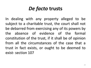 De facto trusts
In dealing with any property alleged to be
subject to a charitable trust, the court shall not
be debarred from exercising any of its powers by
the absence of evidence of the formal
constitution of the trust, if it shall be of opinion
from all the circumstances of the case that a
trust in fact exists, or ought to be deemed to
exist- section 107
23
 