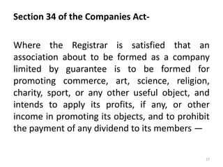 Section 34 of the Companies Act-
Where the Registrar is satisfied that an
association about to be formed as a company
limited by guarantee is to be formed for
promoting commerce, art, science, religion,
charity, sport, or any other useful object, and
intends to apply its profits, if any, or other
income in promoting its objects, and to prohibit
the payment of any dividend to its members —
27
 