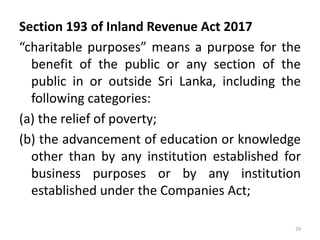 Section 193 of Inland Revenue Act 2017
“charitable purposes” means a purpose for the
benefit of the public or any section of the
public in or outside Sri Lanka, including the
following categories:
(a) the relief of poverty;
(b) the advancement of education or knowledge
other than by any institution established for
business purposes or by any institution
established under the Companies Act;
29
 