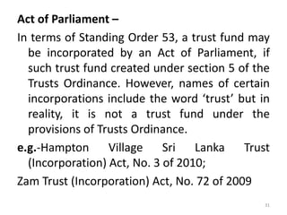 Act of Parliament –
In terms of Standing Order 53, a trust fund may
be incorporated by an Act of Parliament, if
such trust fund created under section 5 of the
Trusts Ordinance. However, names of certain
incorporations include the word ‘trust’ but in
reality, it is not a trust fund under the
provisions of Trusts Ordinance.
e.g.-Hampton Village Sri Lanka Trust
(Incorporation) Act, No. 3 of 2010;
Zam Trust (Incorporation) Act, No. 72 of 2009
31
 