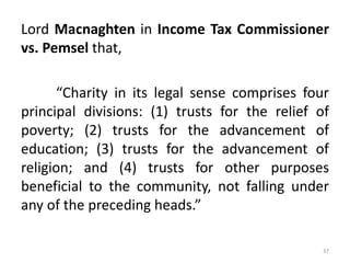 Lord Macnaghten in Income Tax Commissioner
vs. Pemsel that,
“Charity in its legal sense comprises four
principal divisions: (1) trusts for the relief of
poverty; (2) trusts for the advancement of
education; (3) trusts for the advancement of
religion; and (4) trusts for other purposes
beneficial to the community, not falling under
any of the preceding heads.”
37
 