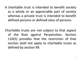 A charitable trust is intended to benefit society
as a whole or an appreciable part of society
whereas a private trust is intended to benefit
defined persons or defined class of persons.
Charitable trusts are not subject to that aspect
of the Rule against Perpetuities. Section
110(5) provides that the restriction of that
section shall not apply to charitable trusts as
defined by section 99.
4
 
