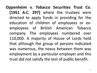 Oppenheim v. Tobacco Securities Trust Co.
[1951 A.C. 297] where the trustees were
directed to apply funds in providing for the
education of children of employees or ex-
employees of British American Tobacco
company. The employees numbered over
110,000. A majority of House of Lords held
that although the group of persons indicated
was numerous, the nexus between them was
employment by a particular employer and this
trust did not satisfy the test of public benefit.
41
 