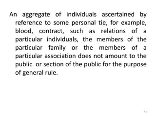 An aggregate of individuals ascertained by
reference to some personal tie, for example,
blood, contract, such as relations of a
particular individuals, the members of the
particular family or the members of a
particular association does not amount to the
public or section of the public for the purpose
of general rule.
42
 