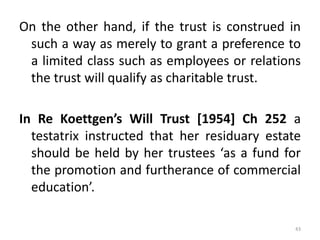 On the other hand, if the trust is construed in
such a way as merely to grant a preference to
a limited class such as employees or relations
the trust will qualify as charitable trust.
In Re Koettgen’s Will Trust [1954] Ch 252 a
testatrix instructed that her residuary estate
should be held by her trustees ‘as a fund for
the promotion and furtherance of commercial
education’.
43
 