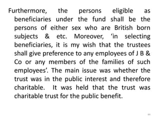 Furthermore, the persons eligible as
beneficiaries under the fund shall be the
persons of either sex who are British born
subjects & etc. Moreover, ‘in selecting
beneficiaries, it is my wish that the trustees
shall give preference to any employees of J B &
Co or any members of the families of such
employees’. The main issue was whether the
trust was in the public interest and therefore
charitable. It was held that the trust was
charitable trust for the public benefit.
44
 
