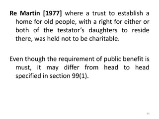 Re Martin [1977] where a trust to establish a
home for old people, with a right for either or
both of the testator’s daughters to reside
there, was held not to be charitable.
Even though the requirement of public benefit is
must, it may differ from head to head
specified in section 99(1).
45
 