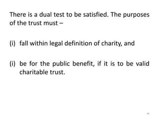 There is a dual test to be satisfied. The purposes
of the trust must –
(i) fall within legal definition of charity, and
(i) be for the public benefit, if it is to be valid
charitable trust.
46
 