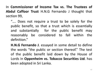 In Commissioner of Income Tax vs. The Trustees of
Abdul Caffoor Trust H.N.G Fernando J thought that
section 99,
“…. Does not require a trust to be solely for the
public benefit, so that a trust which is essentially
and substantially for the public benefit may
reasonably be considered to fall within the
definition.”
H.N.G Fernando J. essayed in some detail to define
the words “the public or section thereof.” The test
of the public benefit laid down by the House of
Lords in Oppenheim vs. Tobacco Securities Ltd. has
been adopted in Sri Lanka.
47
 