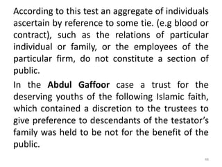 According to this test an aggregate of individuals
ascertain by reference to some tie. (e.g blood or
contract), such as the relations of particular
individual or family, or the employees of the
particular firm, do not constitute a section of
public.
In the Abdul Gaffoor case a trust for the
deserving youths of the following Islamic faith,
which contained a discretion to the trustees to
give preference to descendants of the testator’s
family was held to be not for the benefit of the
public.
48
 