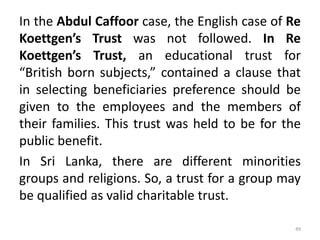 In the Abdul Caffoor case, the English case of Re
Koettgen’s Trust was not followed. In Re
Koettgen’s Trust, an educational trust for
“British born subjects,” contained a clause that
in selecting beneficiaries preference should be
given to the employees and the members of
their families. This trust was held to be for the
public benefit.
In Sri Lanka, there are different minorities
groups and religions. So, a trust for a group may
be qualified as valid charitable trust.
49
 