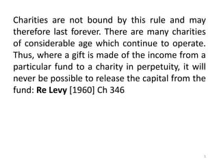 Charities are not bound by this rule and may
therefore last forever. There are many charities
of considerable age which continue to operate.
Thus, where a gift is made of the income from a
particular fund to a charity in perpetuity, it will
never be possible to release the capital from the
fund: Re Levy [1960] Ch 346
5
 