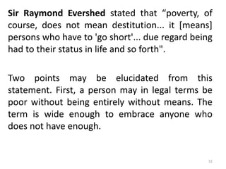 Sir Raymond Evershed stated that “poverty, of
course, does not mean destitution... it [means]
persons who have to 'go short'... due regard being
had to their status in life and so forth".
Two points may be elucidated from this
statement. First, a person may in legal terms be
poor without being entirely without means. The
term is wide enough to embrace anyone who
does not have enough.
52
 