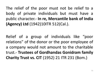 The relief of the poor must not be relief to a
body of private individuals but must have a
public character.- In re, Mercantile bank of India
(Agency) Ltd (1942)10ITR 512(Cal.).
Relief of a group of individuals like “poor
relations” of the donor or the poor employee of
a company would not amount to the charitable
trust.- Trustees of Gordhandas Gonidram family
Charity Trust vs. CIT (1952) 21 ITR 231 (Bom.)
53
 