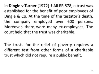 In Dingle v Turner [1972] 1 All ER 878, a trust was
established for the benefit of poor employees of
Dingle & Co. At the time of the testator’s death,
the company employed over 600 persons.
Moreover, there were many ex-employees. The
court held that the trust was charitable.
The trusts for the relief of poverty requires a
different test from other forms of a charitable
trust which did not require a public benefit.
55
 