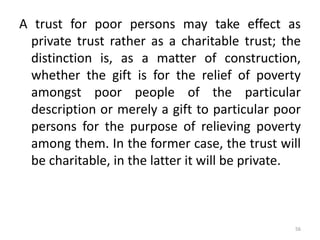 A trust for poor persons may take effect as
private trust rather as a charitable trust; the
distinction is, as a matter of construction,
whether the gift is for the relief of poverty
amongst poor people of the particular
description or merely a gift to particular poor
persons for the purpose of relieving poverty
among them. In the former case, the trust will
be charitable, in the latter it will be private.
56
 