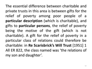The essential difference between charitable and
private trusts in this area is between gifts for the
relief of poverty among poor people of a
particular description (which is charitable), and
gifts to particular persons, the relief of poverty
being the motive of the gift (which is not
charitable). A gift for the relief of poverty in a
particular class of relations could therefore be
charitable: in Re Scarisbrick’s Will Trust [1951] 1
All ER 822, the class named was ‘the relations of
my son and daughter’.
57
 