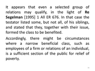 It appears that even a selected group of
relations may qualify, in the light of Re
Segelman [1995] 1 All ER 676. In that case the
testator listed some, but not all, of his siblings,
and stated that they, together with their issue,
formed the class to be benefited.
Accordingly, there might be circumstances
where a narrow beneficial class, such as
employees of a firm or relations of an individual,
is a sufficient section of the public for relief of
poverty.
58
 