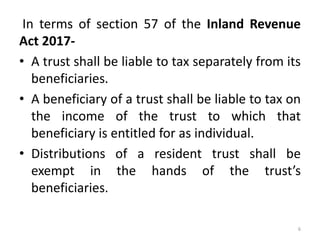 In terms of section 57 of the Inland Revenue
Act 2017-
• A trust shall be liable to tax separately from its
beneficiaries.
• A beneficiary of a trust shall be liable to tax on
the income of the trust to which that
beneficiary is entitled for as individual.
• Distributions of a resident trust shall be
exempt in the hands of the trust’s
beneficiaries.
6
 