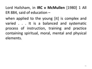 Lord Hailsham, in IRC v McMullen [1980] 1 All
ER 884, said of education –
when applied to the young [it] is complex and
varied . . . It is a balanced and systematic
process of instruction, training and practice
containing spiritual, moral, mental and physical
elements.
61
 