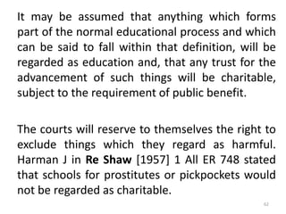 It may be assumed that anything which forms
part of the normal educational process and which
can be said to fall within that definition, will be
regarded as education and, that any trust for the
advancement of such things will be charitable,
subject to the requirement of public benefit.
The courts will reserve to themselves the right to
exclude things which they regard as harmful.
Harman J in Re Shaw [1957] 1 All ER 748 stated
that schools for prostitutes or pickpockets would
not be regarded as charitable.
62
 
