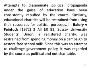 Attempts to disseminate political propaganda
under the guise of education have been
consistently rebuffed by the courts. Similarly,
educational charities will be restrained from using
their resources for political purposes. In Baldry v
Feintuck [1972] 2 All ER 81, Sussex University
Students’ Union, a registered charity, was
restrained from spending money on a campaign to
restore free school milk. Since this was an attempt
to challenge government policy, it was regarded
by the courts as political and not charitable.
63
 