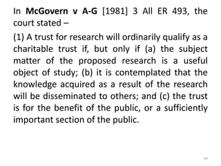 In McGovern v A-G [1981] 3 All ER 493, the
court stated –
(1) A trust for research will ordinarily qualify as a
charitable trust if, but only if (a) the subject
matter of the proposed research is a useful
object of study; (b) it is contemplated that the
knowledge acquired as a result of the research
will be disseminated to others; and (c) the trust
is for the benefit of the public, or a sufficiently
important section of the public.
64
 
