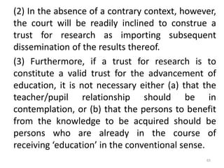 (2) In the absence of a contrary context, however,
the court will be readily inclined to construe a
trust for research as importing subsequent
dissemination of the results thereof.
(3) Furthermore, if a trust for research is to
constitute a valid trust for the advancement of
education, it is not necessary either (a) that the
teacher/pupil relationship should be in
contemplation, or (b) that the persons to benefit
from the knowledge to be acquired should be
persons who are already in the course of
receiving ‘education’ in the conventional sense.
65
 