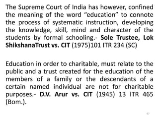 The Supreme Court of India has however, confined
the meaning of the word “education” to connote
the process of systematic instruction, developing
the knowledge, skill, mind and character of the
students by formal schooling.- Sole Trustee, Lok
ShikshanaTrust vs. CIT (1975)101 ITR 234 (SC)
Education in order to charitable, must relate to the
public and a trust created for the education of the
members of a family or the descendants of a
certain named individual are not for charitable
purposes.- D.V. Arur vs. CIT (1945) 13 ITR 465
(Bom.).
67
 