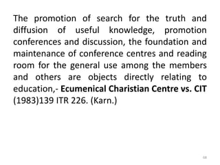 The promotion of search for the truth and
diffusion of useful knowledge, promotion
conferences and discussion, the foundation and
maintenance of conference centres and reading
room for the general use among the members
and others are objects directly relating to
education,- Ecumenical Charistian Centre vs. CIT
(1983)139 ITR 226. (Karn.)
68
 