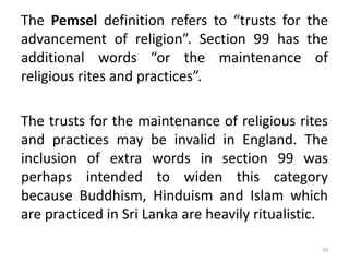 The Pemsel definition refers to “trusts for the
advancement of religion”. Section 99 has the
additional words “or the maintenance of
religious rites and practices”.
The trusts for the maintenance of religious rites
and practices may be invalid in England. The
inclusion of extra words in section 99 was
perhaps intended to widen this category
because Buddhism, Hinduism and Islam which
are practiced in Sri Lanka are heavily ritualistic.
70
 