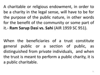 A charitable or religious endowment, in order to
be a charity in the legal sense, will have to be for
the purpose of the public nature, in other words
for the benefit of the community or some part of
it.- Ram Sarup Dasi vs. Sahi (AIR 1959 SC 951).
When the beneficiaries of a trust constitute
general public or a section of public, as
distinguished from private individuals, and when
the trust is meant to perform a public charity, it is
a public charitable.
71
 