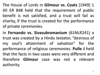 The House of Lords in Gilmour vs. Coats [1949] 1
All ER 848 held that the requirement of public
benefit is not satisfied, and a trust will fail as
charity, if the trust is created for the performance
of private ceremonies.
In Fernando vs. Sivasubramanium (61NLR241) a
trust was created by a Hindu testator, “desirous of
my soul’s attainment of salvation” for the
performance of religious ceremonies. Pulle J held
that the facts in two cases were very different and
therefore Gilmour case was not a relevant
authority.
72
 