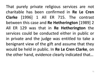 That purely private religious services are not
charitable has been confirmed in Re Le Cren
Clarke [1996] 1 All ER 715. The contrast
between this case and Re Hetherington [1989] 2
All ER 129 was that in Re Hetherington the
services could be conducted either in public or
in private and the judge was entitled to take a
benignant view of the gift and assume that they
would be held in public. In Re Le Cren Clarke, on
the other hand, evidence clearly indicated that…
73
 