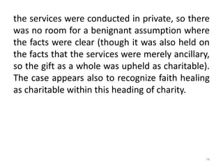 the services were conducted in private, so there
was no room for a benignant assumption where
the facts were clear (though it was also held on
the facts that the services were merely ancillary,
so the gift as a whole was upheld as charitable).
The case appears also to recognize faith healing
as charitable within this heading of charity.
74
 