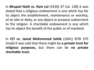 In Bhupati Nath vs. Ram Lal (1910) 37 Cal. 128) it was
stated that a religious endowment is one which has for
its object the establishment, maintenance or worship,
of an idol or deity, or any object or purpose subservient
to the religion. A charitable endowment is one which
has its object the benefit of the public or of mankind.
In CIT vs. Jamal Mohammed Sahib (1941) 9ITR 375
(mad) it was said that there might be a private trust for
religious purposes, but there can be no private
charitable trust.
76
 