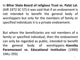 In Bihar State Board of religious Trust vs. Palat Lal.
(AIR 1972 SC 57) it was said that if an endowment is
not intended to benefit the general body of
worshippers but only for the members of family or
specified individuals it is a private endowment.
But where the beneficiaries are not members of a
family or specified individual, then the endowment
can only be regarded as public, intended to benefit
the general body of worshippers.-Kannika
Parameswari vs. Educational Institution (1990)
1MLJ 293)
77
 