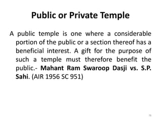 Public or Private Temple
A public temple is one where a considerable
portion of the public or a section thereof has a
beneficial interest. A gift for the purpose of
such a temple must therefore benefit the
public.- Mahant Ram Swaroop Dasji vs. S.P.
Sahi. (AIR 1956 SC 951)
78
 