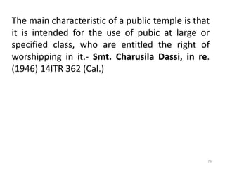 The main characteristic of a public temple is that
it is intended for the use of pubic at large or
specified class, who are entitled the right of
worshipping in it.- Smt. Charusila Dassi, in re.
(1946) 14ITR 362 (Cal.)
79
 