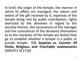 In brief, the origin of the temple, the manner in
which its affairs are managed, the nature and
extent of the gift received by it, expenses of the
temple being met by public contribution, rights
exercised by the devotees in regard to the
worship therein, the consciences of the manager
and the consciences of the devotees themselves
as to the character of the temple are factors that
go to establish whether a temple is a public or
private temple.- T.D. Gopalan vs. Commir. Of
Hindu Religious and Charitable endowments
(AIR1972 SC1716)
80
 