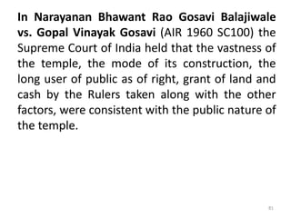 In Narayanan Bhawant Rao Gosavi Balajiwale
vs. Gopal Vinayak Gosavi (AIR 1960 SC100) the
Supreme Court of India held that the vastness of
the temple, the mode of its construction, the
long user of public as of right, grant of land and
cash by the Rulers taken along with the other
factors, were consistent with the public nature of
the temple.
81
 