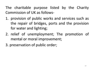 The charitable purpose listed by the Charity
Commission of UK as follows-
1. provision of public works and services such as
the repair of bridges, ports and the provision
for water and lighting;
2. relief of unemployment; The promotion of
mental or moral improvement;
3. preservation of public order;
87
 