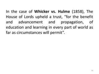 In the case of Whicker vs. Hulme (1858), The
House of Lords upheld a trust, “for the benefit
and advancement and propagation, of
education and learning in every part of world as
far as circumstances will permit”.
90
 