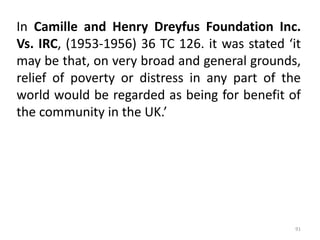 In Camille and Henry Dreyfus Foundation Inc.
Vs. IRC, (1953-1956) 36 TC 126. it was stated ‘it
may be that, on very broad and general grounds,
relief of poverty or distress in any part of the
world would be regarded as being for benefit of
the community in the UK.’
91
 