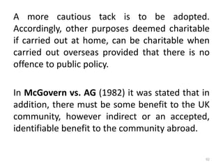 A more cautious tack is to be adopted.
Accordingly, other purposes deemed charitable
if carried out at home, can be charitable when
carried out overseas provided that there is no
offence to public policy.
In McGovern vs. AG (1982) it was stated that in
addition, there must be some benefit to the UK
community, however indirect or an accepted,
identifiable benefit to the community abroad.
92
 