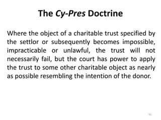 The Cy-Pres Doctrine
Where the object of a charitable trust specified by
the settlor or subsequently becomes impossible,
impracticable or unlawful, the trust will not
necessarily fail, but the court has power to apply
the trust to some other charitable object as nearly
as possible resembling the intention of the donor.
93
 